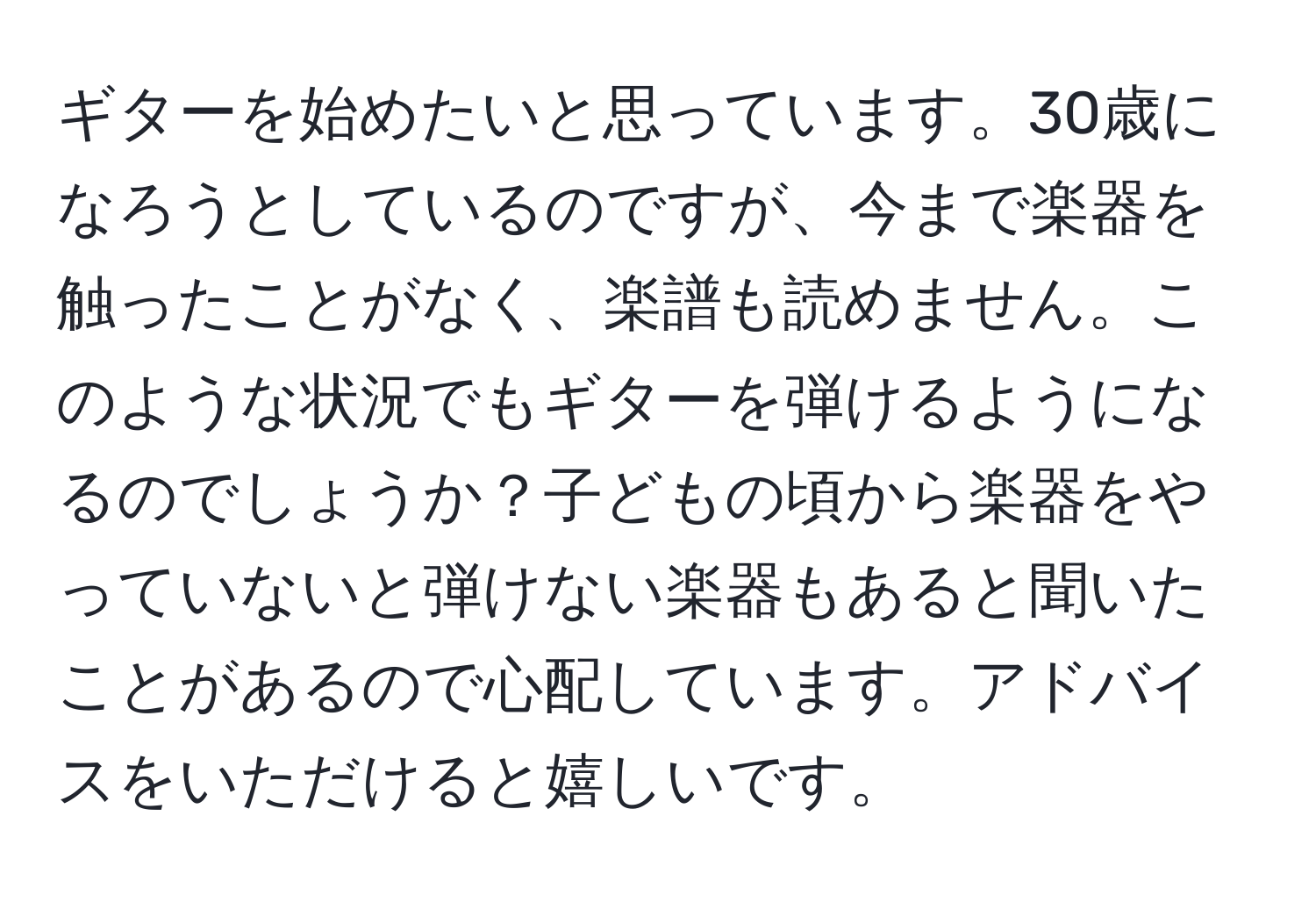 ギターを始めたいと思っています。30歳になろうとしているのですが、今まで楽器を触ったことがなく、楽譜も読めません。このような状況でもギターを弾けるようになるのでしょうか？子どもの頃から楽器をやっていないと弾けない楽器もあると聞いたことがあるので心配しています。アドバイスをいただけると嬉しいです。