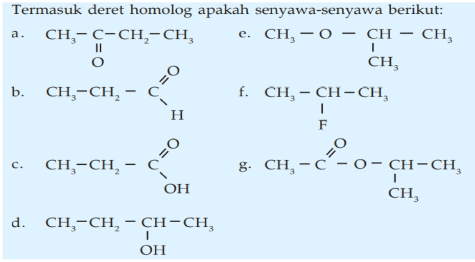 Termasuk deret homolog apakah senyawa-senyawa berikut: 
a. CH_3-C-CH_2-CH_3
e. beginarrayr CH_3-O-CH-CH_3 CH_3endarray
b. CH_3-CH_2-C_(11)^O f.
beginarrayr CH_3-CH-CH_3 1 Fendarray
C. CH_3-CH_2-C_(OH)^O g. CH_3-C'-C-O-CH-CH_3 CH_3endarray.
d. beginarrayr CH_3-CH_2-CH-CH_3 OHendarray