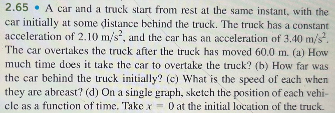 2.65 • A car and a truck start from rest at the same instant, with the 
car initially at some distance behind the truck. The truck has a constant 
acceleration of 2.10m/s^2 , and the car has an acceleration of 3.40m/s^2. 
The car overtakes the truck after the truck has moved 60.0 m. (a) How 
much time does it take the car to overtake the truck? (b) How far was 
the car behind the truck initially? (c) What is the speed of each when 
they are abreast? (d) On a single graph, sketch the position of each vehi- 
cle as a function of time. Take x=0 at the initial location of the truck.