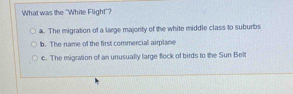 What was the ''White Flight'?
a. The migration of a large majority of the white middle class to suburbs
b. The name of the first commercial airplane
c. The migration of an unusually large flock of birds to the Sun Belt