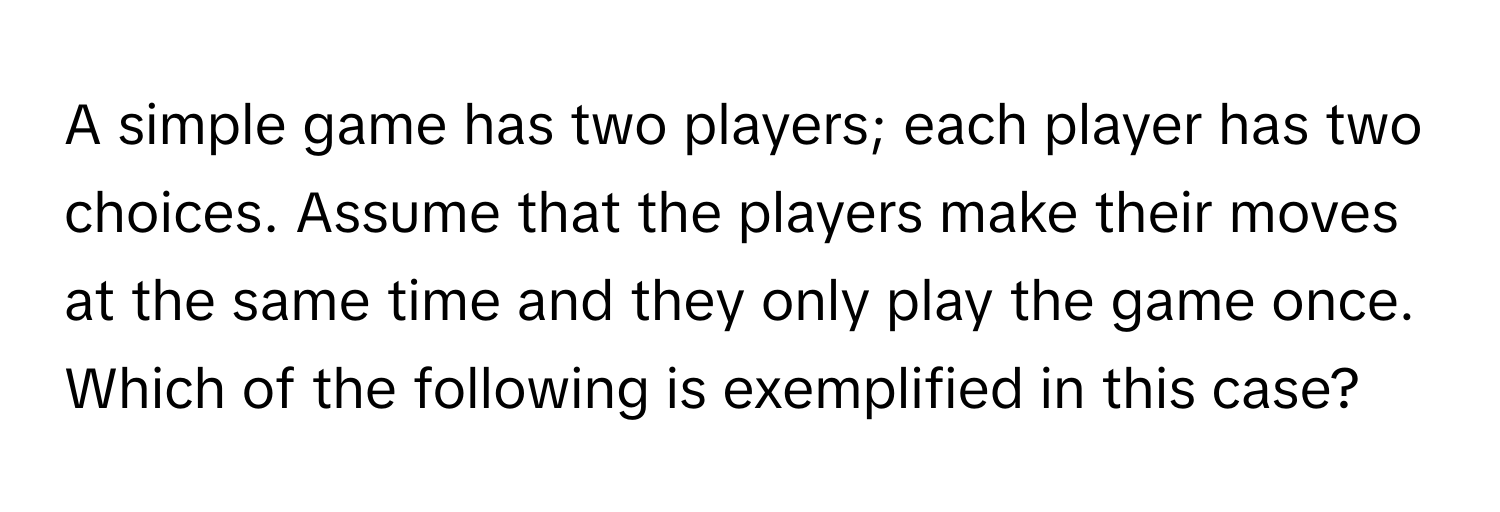 A simple game has two players; each player has two choices. Assume that the players make their moves at the same time and they only play the game once. Which of the following is exemplified in this case?