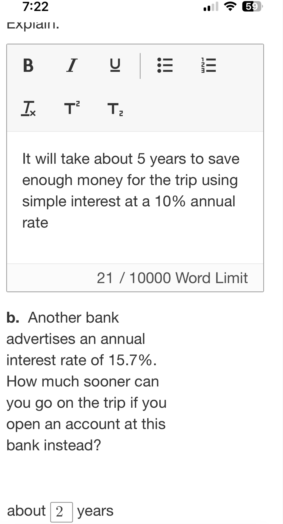 7:22 
Expiain. 
B I U 2 
_ T_x T^2 T_2
It will take about 5 years to save 
enough money for the trip using 
simple interest at a 10% annual 
rate 
21 / 10000 Word Limit 
b. Another bank 
advertises an annual 
interest rate of 15.7%. 
How much sooner can 
you go on the trip if you 
open an account at this 
bank instead? 
about ∠ years