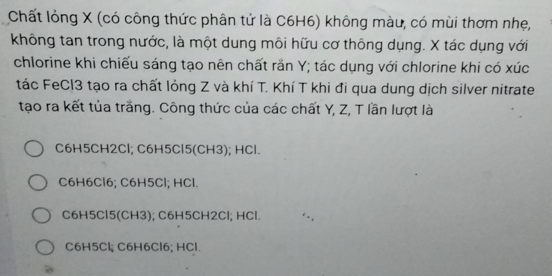 Chất lỏng X (có công thức phân tử là C6H6) không màu, có mùi thơm nhẹ,
không tan trong nước, là một dung môi hữu cơ thông dụng. X tác dụng với
chlorine khi chiếu sáng tạo nên chất rắn Y; tác dụng với chlorine khi có xúc
tác FeCl3 tạo ra chất lóng Z và khí T. Khí T khi đi qua dung dịch silver nitrate
tạo ra kết tủa trắng. Công thức của các chất Y, Z, T lần lượt là
C6H5CH2Cl; C6H5Cl5 (CH3); HCl.
C6H6Cl6; C6H5Cl; HCl.
C6H5Cl5 (CH3); C6H5CH2Cl; HCl.
C6H5Cl; C6H6Cl6; HCl.