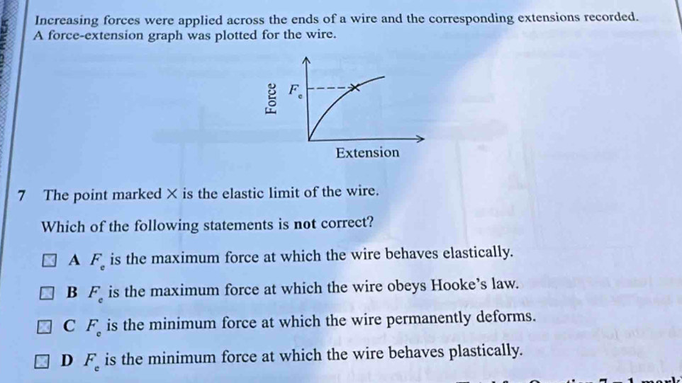 Increasing forces were applied across the ends of a wire and the corresponding extensions recorded.
: A force-extension graph was plotted for the wire.
7 The point marked × is the elastic limit of the wire.
Which of the following statements is not correct?
A F_e is the maximum force at which the wire behaves elastically.
B F_e is the maximum force at which the wire obeys Hooke’s law.
C F_c is the minimum force at which the wire permanently deforms.
D F_e is the minimum force at which the wire behaves plastically.