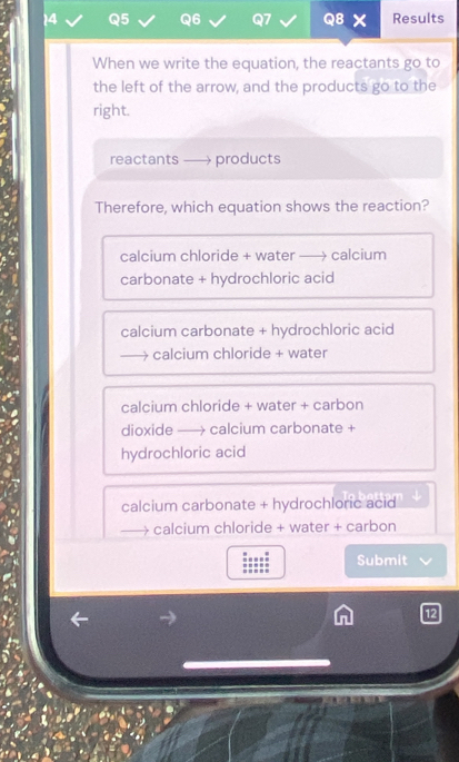 Results
When we write the equation, the reactants go to
the left of the arrow, and the products go to the
right.
reactants . products
Therefore, which equation shows the reaction?
calcium chloride + water - calcium
carbonate + hydrochloric acid
calcium carbonate + hydrochloric acid
→ calcium chloride + water
calcium chloride + water + carbon
dioxide - → calcium carbonate +
hydrochloric acid
calcium carbonate + hydrochloric acid
→ calcium chloride + water + carbon
Submit