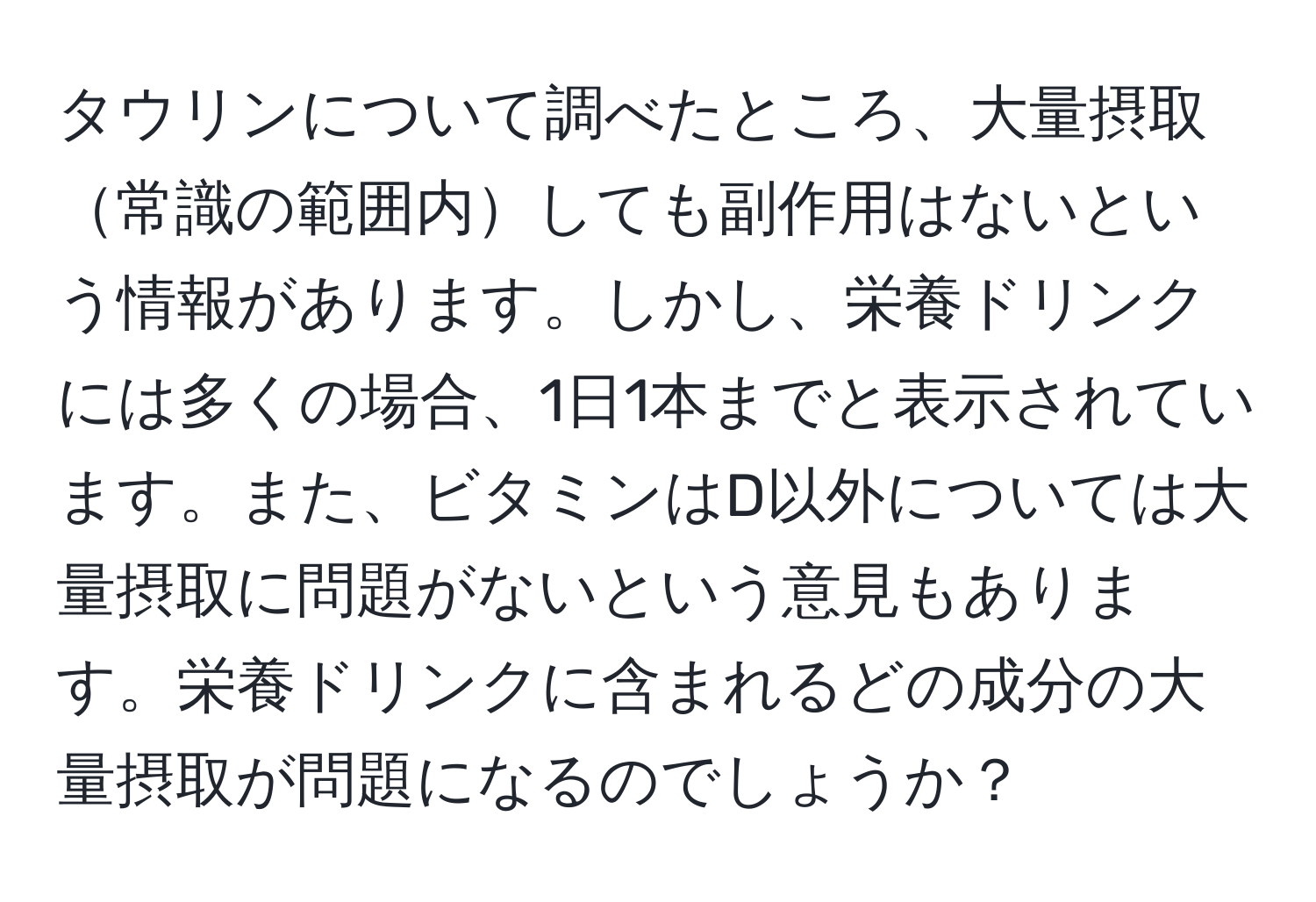 タウリンについて調べたところ、大量摂取常識の範囲内しても副作用はないという情報があります。しかし、栄養ドリンクには多くの場合、1日1本までと表示されています。また、ビタミンはD以外については大量摂取に問題がないという意見もあります。栄養ドリンクに含まれるどの成分の大量摂取が問題になるのでしょうか？