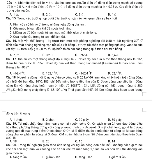 Khi mắc điện trở R_1=4Omega vào hai cực của nguồn điện thì dòng điện trong mạch có cường
độ I_1=0.5A Khi mắc điện trở R_2=10 Ω thì dòng điện trong mạch là I_2=0.25A. Xác định điện trở
trong của nguồn. C. 3 Ω. D. 4 Ω.
A. 1 Ω. B. 2Ω.
Câu 15. Trong các trường hợp dưới đây, trường hợp nào liên quan đến sự bay hơi?
A. Kính cửa số bị mờ đi trong những ngày đông giá lạnh,
B. Cốc nước bị cạn dần khi đế ngoài trời nâng.
C. Miếng bơ để bên ngoài tủ lạnh sau một thời gian bị chảy lỏng.
D. Đưa nước vào trong tủ lạnh để làm đá.
Câu 16. Một vật khối lượng 1 kg trượt trên một mặt phầng nghiêng dài 0,80 m đặt nghiêng 30°. Ở
đính của mặt phẳng nghiêng, vận tốc của vật bằng 0 ; trượt tới chân mặt phầng nghiêng, vận tốc của
vật đạt 1,2 m/s. Lấy g=9.8m/s^2 Độ biến thiên nội năng trong quá trình nói trên bằng
A. 7,02 J. B. 3,2 J. C. 3,92 J. D. 6,4 J.
Câu 17. Giả sử có một thang nhiệt độ kí hiệu là Z. Nhiệt độ sôi của nước theo thang này là 60Z,
điểm ba của nước là −15Z. Nhiệt độ của vật theo thang Fahrenheit (Fa-ren-hai) là bao nhiêu nếu
thang Z là -96Z?
A. -62,4°F. B. 162,4°F. C. -162,4°F. D. 62,4°F.
Câu 18, Người ta dùng một lò nung điện có công suất 20 kW để làm nóng chảy hoàn toàn 2 kg đồng
có nhiệt độ ban đầu 30°C Biết chỉ 50% năng lượng tiêu thụ của lò được dùng vào việc làm đồng
nóng lên và nóng chảy hoàn toàn ở nhiệt độ 1083°C. Cho biết đồng có nhiệt dung riêng là 380
J/kg.K, nhiệt nóng chảy riêng là 1,8.10^5 J/kg Thời gian cần thiết để làm nóng chảy hoàn toàn lượng
đồng trên khoảng
A. 1 phút. B. 2 phút. C. 90 giây. D. 30 giây.
Câu 19. Tại mặt chất lỏng năm ngang có hai nguồn sóng O_1,O_2 cách nhau 24 cm, dao động điều
hòa theo phương thắng đứng với cùng phương trình u= Acosωt. Ở mặt chất lỏng, gọi d là đường
vuông góc đi qua trung điểm O của đoạn O_1O_2 , M là điểm thuộc d mà phần tử sóng tại M dao động
cùng pha với phần tử sóng tại O, đoạn OM ngắn nhất là 9 cm. Số điểm cực tiểu giao thoa trên đoạn
O_1O_2 là
A. 18 B. 20 C.16 D.14
Câu 20. Trong thí nghiệm giao thoa ánh sáng với nguồn sáng đơn sắc, nếu khoảng cách giữa hai
khe chỉ còn một nửa và khoảng các từ hai khe tới màn tăng 1,5 lần so với ban đầu thì khoảng văn
giao thoa sē
A. tăng 2 lần B. giám 2 lần. C. tăng 3 lần. D. giảm 3 lần.