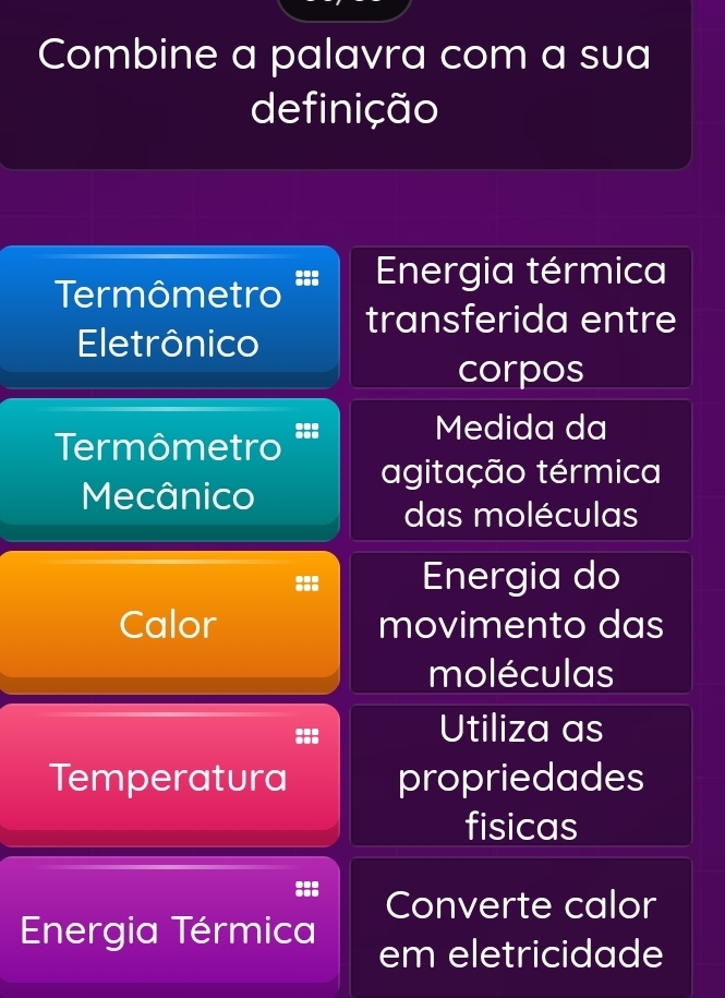 Combine a palavra com a sua
definição
Termômetro =:: Energia térmica
transferida entre
Eletrônico
corpos
Medida da
Termômetro
agitação térmica
Mecânico
das moléculas
Energia do
Calor movimento das
moléculas
::
Utiliza as
Temperatura propriedades
fisicas
Converte calor
Energia Térmica em eletricidade