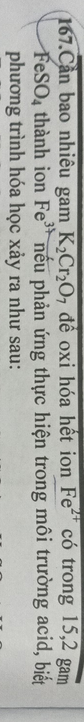 Cần bao nhiêu gam K_2Cr_2O 7 để oxi hóa hết ion Fe^(2+) có trong 15, 2 gam
FeSO_4 thành ion Fe^3 nếu phản ứng thực hiện trong môi trường acid, biết 
phương trình hóa học xảy ra như sau: