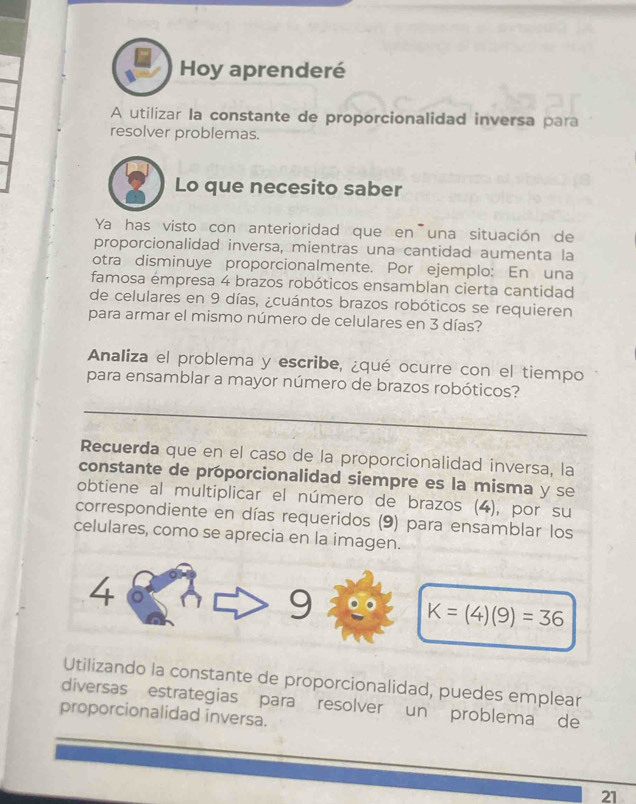 Hoy aprenderé 
A utilizar la constante de proporcionalidad inversa para 
resolver problemas. 
Lo que necesito saber 
Ya has visto con anterioridad que en una situación de 
proporcionalidad inversa, mientras una cantidad aumenta la 
otra disminuye proporcionalmente. Por ejemplo: En una 
famosa émpresa 4 brazos robóticos ensamblan cierta cantidad 
de celulares en 9 días, ¿cuántos brazos robóticos se requieren 
para armar el mismo número de celulares en 3 días? 
Analiza el problema y escribe, ¿qué ocurre con el tiempo 
para ensamblar a mayor número de brazos robóticos? 
_ 
Recuerda que en el caso de la proporcionalidad inversa, la 
constante de proporcionalidad siempre es la misma y se 
obtiene al multiplicar el número de brazos (4), por su 
correspondiente en días requeridos (9) para ensamblar los 
celulares, como se aprecia en la imagen. 
4 
9
K=(4)(9)=36
Utilizando la constante de proporcionalidad, puedes emplear 
diversas estrategias para resolver un problema de 
proporcionalidad inversa. 
_ 
_ 
21