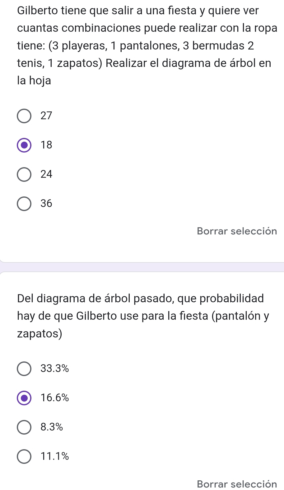 Gilberto tiene que salir a una fiesta y quiere ver
cuantas combinaciones puede realizar con la ropa
tiene: (3 playeras, 1 pantalones, 3 bermudas 2
tenis, 1 zapatos) Realizar el diagrama de árbol en
la hoja
27
18
24
36
Borrar selección
Del diagrama de árbol pasado, que probabilidad
hay de que Gilberto use para la fiesta (pantalón y
zapatos)
33.3%
16.6%
8.3%
11.1%
Borrar selección