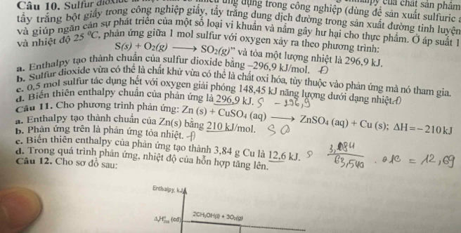 Sulfur diox iue
qapy của chất sản phâm
Tung dụng trong công nghiệp (dùng đề sản xuất sulfuric a
tấy trắng bột giấy trong công nghiệp giấy, tẩy trăng dung dịch đường trong sản xuất đường tinh luyện
và giúp ngăn can sự phát triển của một số loại vi khuẩn và nằm gây hư hại cho thực phẩm. Ở áp suất lh
và nhiệt độ 25°C phản ứng giữa 1 mol sulfur với oxygen xảy ra theo phương trình:
S(s)+O_2(g)to SO_2(g) ' và tòa một lượng nhiệt là 296,9 kJ.
a. Enthalpy tạo thành chuẩn của sulfur dioxide bằng −296,9 kJ/mol. Đ
B. Suffur dioxide vừa có thể là chất khử vừa có thể là chất oxi hóa, tùy thuộc vào phản ứng mà nó tham gia.
e. 0,5 mội sulfur tác dụng hết với oxygen giải phóng 148,45 kJ năng lượng dưới dạng nhiệt (
d. Biến thiên enthalpy chuẩn của phản ứng là 296,9 kJ
Câu 11. Cho phương trình phản ứng:
a. Enthalpy tạo thành chuẩn của Zn(s) Zn(s)+CuSO_4(aq)to ZnSO_4(aq)+Cu(s);Delta H=-210kJ bằng 210 kJ/mol.
B. Phản ứng trên là phản ứng tỏa nhiệt.  
e. Biến thiên enthalpy của phản ứng tạo thành 3,84 g Cu là 12,6 kJ.
đ. Trong quá trình phản ứng, nhiệt độ của hỗn hợp tăng lên.
Câu 12. Cho sơ đồ sau:
Enthalpy, kJ
△ _1H_(200)°(cd) 2CH_3OH(l)+3O_2(g)