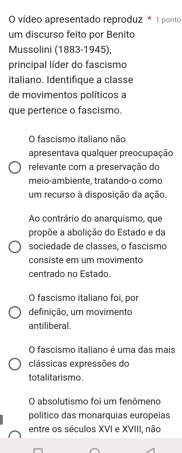 vídeo apresentado reproduz * 1 ponto
um discurso feito por Benito
Mussolini (1883-1945),
principal líder do fascismo
italiano. Identifique a classe
de movimentos políticos a
que pertence o fascismo.
O fascismo italiano não
apresentava qualquer preocupação
relevante com a preservação do
meio-ambiente, tratando-o como
um recurso à disposição da ação.
Ao contrário do anarquismo, que
propõe a abolição do Estado e da
sociedade de classes, o fascismo
consiste em um movimento
centrado no Estado.
O fascismo italiano foi, por
definição, um movimento
antiliberal.
O fascismo italiano é uma das mais
clássicas expressões do
totalitarismo.
O absolutismo foi um fenômeno
político das monarquias europeias
entre os séculos XVI e XVIII, não