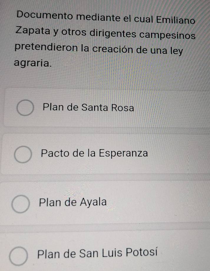 Documento mediante el cual Emiliano
Zapata y otros dirigentes campesinos
pretendieron la creación de una ley
agraria.
Plan de Santa Rosa
Pacto de la Esperanza
Plan de Ayala
Plan de San Luis Potosí