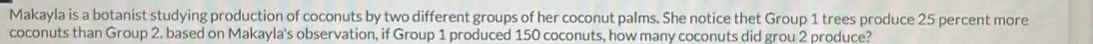 Makayla is a botanist studying production of coconuts by two different groups of her coconut palms. She notice thet Group 1 trees produce 25 percent more 
coconuts than Group 2. based on Makayla's observation, if Group 1 produced 150 coconuts, how many coconuts did grou 2 produce?