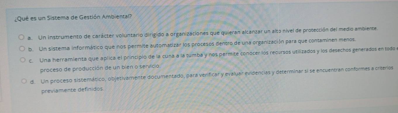 ¿Qué es un Sistema de Gestión Ambiental?
a. Un instrumento de carácter voluntario dirigido a organizaciones que quieran alcanzar un alto nivel de protección del medio ambiente.
b. Un sistema informático que nos permite automatizar los procesos dentro de una organización para que contaminen menos.
c. Una herramienta que aplica el principio de la cuna a la tumba y nos permite conocer los recursos utilizados y los desechos generados en todo
proceso de producción de un bien o servicio.
d. Un proceso sistemático, objetivamente documentado, para verificar y evaluar evidencias y determinar si se encuentran conformes a criterios
previamente definidos.