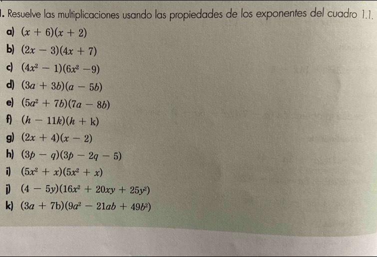 Resuelve las multiplicaciones usando las propiedades de los exponentes del cuadro 1.1. 
a) (x+6)(x+2)
b) (2x-3)(4x+7)
c (4x^2-1)(6x^2-9)
d) (3a+3b)(a-5b)
e) (5a^2+7b)(7a-8b)
f) (h-11k)(h+k)
g) (2x+4)(x-2)
h) (3p-q)(3p-2q-5)
i) (5x^2+x)(5x^2+x)
i) (4-5y)(16x^2+20xy+25y^2)
k) (3a+7b)(9a^2-21ab+49b^2)