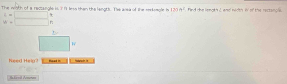 The wioth of a rectangle is 7 ft less than the length. The area of the rectangle is 120ft^2. Find the length L and width W of the rectangle.
L=□ ft
w=□ ft
Need Help? Read It Watch II
Submit Answer