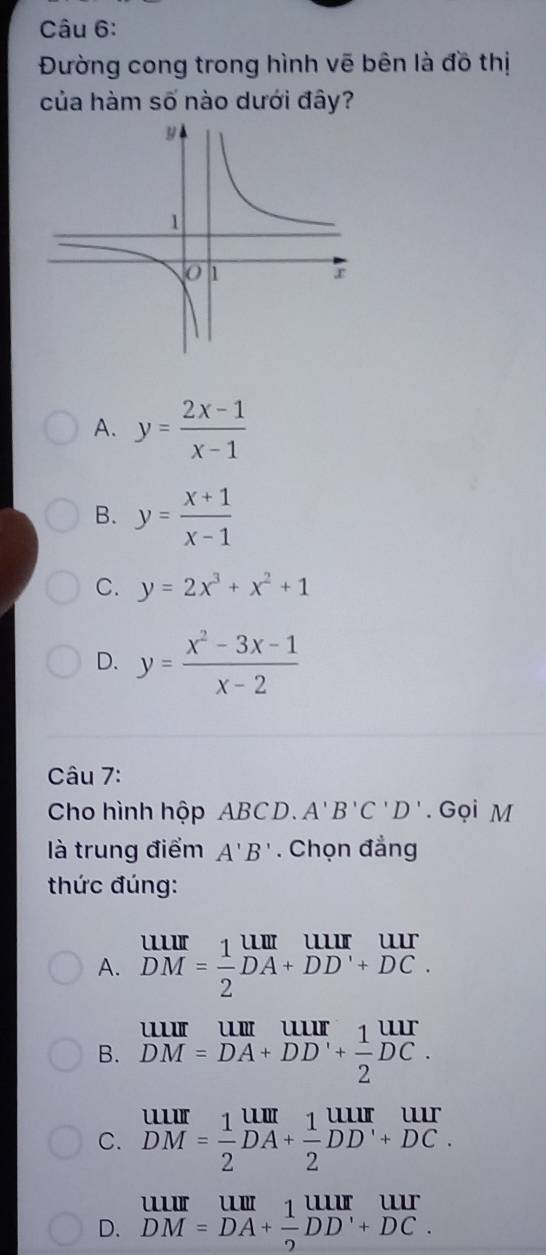 Đường cong trong hình vẽ bên là đồ thị
của hàm số nào dưới đây?
A. y= (2x-1)/x-1 
B. y= (x+1)/x-1 
C. y=2x^3+x^2+1
D. y= (x^2-3x-1)/x-2 
Câu 7:
Cho hình hộp ABCD. A'B'C'D'. Gọi M
là trung điểm A'B'. Chọn đẳng
thức đúng:
A. beginarrayr UIIIIDM= 1/2 beginarrayr UIII DAendarray beginarrayr uur DCendarray.
B. beginarrayr uurumum DM=DA+DD'+ 1/2 DC.endarray
C. beginarrayr UIII DMendarray = 1/2 beginarrayr UIII DA+ 1/2 DDendarray beginarrayr UII +DCendarray
D. beginarrayr uurumum DM=DA+ 1/2 DD'+DC.endarray