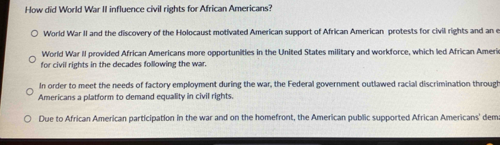 How did World War II influence civil rights for African Americans?
World War II and the discovery of the Holocaust motivated American support of African American protests for civil rights and an e
World War II provided African Americans more opportunities in the United States military and workforce, which led African Americ
for civil rights in the decades following the war.
In order to meet the needs of factory employment during the war, the Federal government outlawed racial discrimination through
Americans a platform to demand equality in civil rights.
Due to African American participation in the war and on the homefront, the American public supported African Americans' dem: