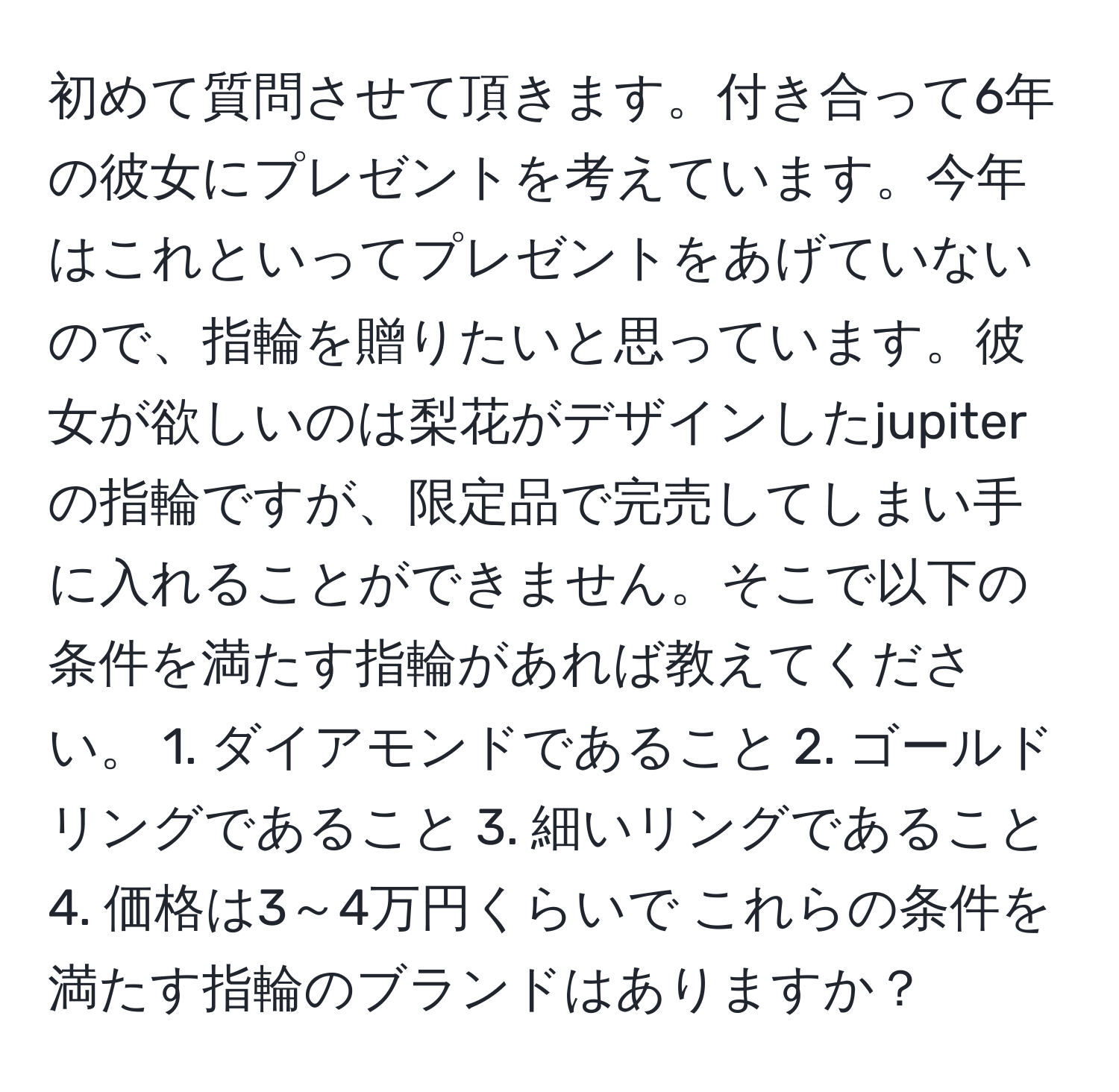 初めて質問させて頂きます。付き合って6年の彼女にプレゼントを考えています。今年はこれといってプレゼントをあげていないので、指輪を贈りたいと思っています。彼女が欲しいのは梨花がデザインしたjupiterの指輪ですが、限定品で完売してしまい手に入れることができません。そこで以下の条件を満たす指輪があれば教えてください。 1. ダイアモンドであること 2. ゴールドリングであること 3. 細いリングであること 4. 価格は3～4万円くらいで これらの条件を満たす指輪のブランドはありますか？