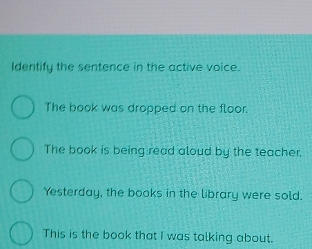 Identify the sentence in the active voice. 
The book was dropped on the floor. 
The book is being read aloud by the teacher. 
Yesterday, the books in the library were sold. 
This is the book that I was talking about.