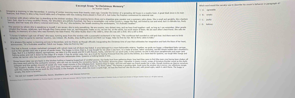 Which word would the narrator use to describe his cousin's behavior in paragraph 4?
Excerpt from "A Christmas Memory" by Truman Capote
lmagine a morning in late November. A coming of winter morning more than twenty years ago, Consider the kitchen of a spreading old house in a country town. A great black stove is its main A agreeable
feature; but there is also a big round table and a freplace with two rocking chairs placed in froet of it. Just today the fireplace commenced its seasonal roa
A woman with shorn white hair is standing at the kitchen window. She is wearing tennis shoes and a shapeless gray sweater over a summery calico dress. She is small and sprightly, like a bartarr C. joyful
hen; but, due to a long youthful iliness, her shoulders are pitifully hunched. Her face is remarkable—not unlike Lincoln's, craggy like that, and tinted by sun and wind; but it is delicate too, finely D. tedious
boned, and her eyes are sherry-colored and tinvd. "Oh ny," she exclaims, her breath smoking the windowpane, "it's frutcake weather!"
The person to whom she is speaking is myself. I am seven; she is sixty-something. We are cousins, very distant ones, and we have lived together-well, as long as I can remember. Other people
inhabsit the house, relatives; and though they have power over us, and freguently make us cry we are not, on the whole, too much amare of them. We are each other's best friend. She calls m
Buddy, in memory of a boy who was formerly her best friend. The other buddy died in the 1880's, when she was sill a child. She is shill a child
It's always the same: a morning arrives in November, and my friend, as though officially inaugurating the Christmas time of year that exhilarates her imagination and fuels the blaze of her heart
The hat is found, a straw cartwheel corsaged with velvet roses out-of-doors has faded: it once belonged to a more fashionable relative. Together, we guide our buggy, a dilapidated baby carriage,
out to the garden and into a grove of pecan trees. The buggy is mine; that is, it was bought for me when II was born. It is made of wicker, rather unraveled, and the wheels wobble like a drunkard 
legs. But it is a faithful object; springtimes, we take it to the woods and flI it with flowers, herbs, wild fer for our porch poti; in the summer, we pile it with picnic parapheralia and sugar-cane
Kahing poles and roll it down to the edge of a creek; it has its winter uses, too; as a truck for hauling frewood from the yard to the ktchen, as a warm bed for Queenie, our tough little orange and
white rat terrier who has survived distemper and two rattlesnake bites. Queenie is trotting beside it now
Three hours later we are back in the kitchen hulling a heaping buggyload of windfall pecans. Our backs hurt from gathering them; how hard they were to find (the main crop having been shaken of
the trees and sold by the orchard's owners, who are not us) among the concealing leaves, the frosted, deceiving grass. Caarackle! A cheery crunch, scraps of miniature thunder sound as the shella
collapse and the golden mound of sweet oily wvory meat mounts in the milkglass bowl. Queene begs to taste, and now and again my friend sneaks her a mite, though insisting we deprive ourselves
We mastn't, Buiday. If we start, we won 't stop. And there's scarcely enough as there is. for thisty cakes." The kitchen is growing dark. Dusk turms the window into a mirror our reflections mingle
with the rising moon as we work by the fireside in the firelight. Mt last, when the moon is quite high, we toss the final hull into the fire and, with joined sighs, watch it catch flame. The buggy is
We eat our supper (cold biscuits, bacon, blackberry jam) and discuss tomorrow
onpecu) Row & CTNAS HDHOR by Buman Capote, copuright ( 1958 and rempd 1984 by Truman Capote. Uand ty penession of Randon House, an imprive and divsion of Penguin Randus Housa LC A8 rgb) rpersd