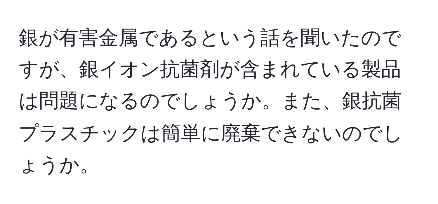 銀が有害金属であるという話を聞いたのですが、銀イオン抗菌剤が含まれている製品は問題になるのでしょうか。また、銀抗菌プラスチックは簡単に廃棄できないのでしょうか。