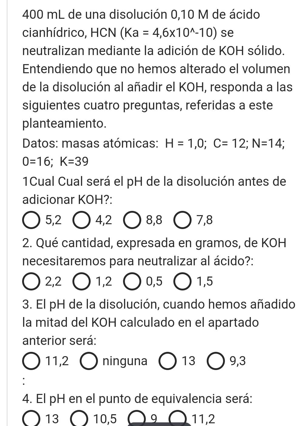 400 mL de una disolución 0,10 M de ácido
cianhídrico, HCN (Ka=4,6* 10^(wedge)-10) se
neutralizan mediante la adición de KOH sólido.
Entendiendo que no hemos alterado el volumen
de la disolución al añadir el KOH, responda a las
siguientes cuatro preguntas, referidas a este
planteamiento.
Datos: masas atómicas: H=1,0; C=12; N=14;
0=16; K=39
1Cual Cual será el pH de la disolución antes de
adicionar KOH?:
5, 2 4, 2 8, 8 7, 8
2. Qué cantidad, expresada en gramos, de KOH
necesitaremos para neutralizar al ácido?:
2, 2 1, 2 0, 5 1, 5
3. El pH de la disolución, cuando hemos añadido
la mitad del KOH calculado en el apartado
anterior será:
11,2 ninguna |.
9,3
:
4. El pH en el punto de equivalencia será:
13 10, 5 9 11, 2