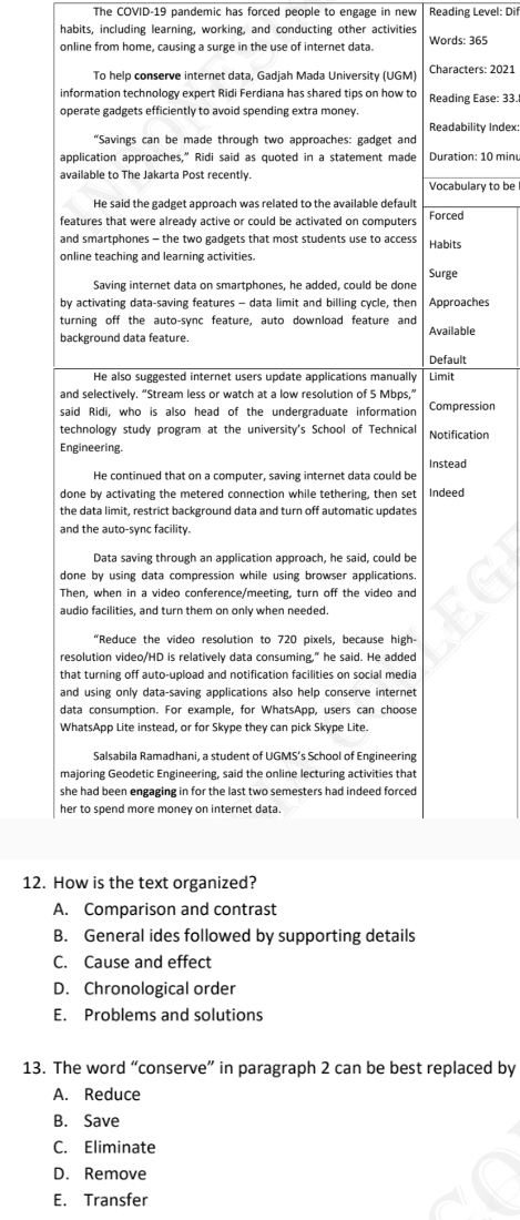 The COVID-19 pandemic has forced people to engage in new Reading Level: Dif
habits, including learning, working, and conducting other activities
online from home, causing a surge in the use of internet data. Words: 365
ers: 2021
Ease: 33.
lity Index:
: 10 minu
ary to be
hes
e
ssion
tion
12.
B. General ides followed by supporting details
C. Cause and effect
D. Chronological order
E. Problems and solutions
13. The word “conserve” in paragraph 2 can be best replaced by
A. Reduce
B. Save
C. Eliminate
D. Remove
E. Transfer