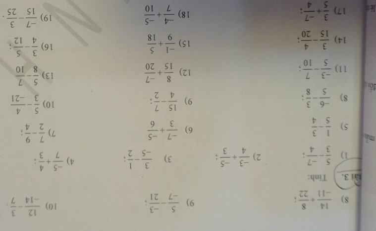  14/-11 + 8/22   5/-7 - (-3)/21   12/-14 - 3/7 . 
9) 
10) 
ài 3. Tính: 
1)  5/3 - (-7)/4 ; 2)  (-3)/4 + (-5)/3 ; 3)  3/-5 - 1/2 ; 4)  (-5)/7 + 4/3 ; 
mẫ 
5)  1/5 - 3/4   (-7)/3 + (-5)/6  7)  7/2 - 9/4 
6) 
8)  (-6)/5 - 3/8 ; 
9)  15/4 - 7/2 ; 10)  5/3 - 4/-21 
đới 
11)  (-3)/5 - 7/10  12)  8/15 + (-7)/20  13)  5/8 - 7/10 
16) 
14)  3/15 - 4/20  15)  (-1)/9 + 5/18   3/4 - 5/12  : 
lé é 17)  3/5 + (-7)/4  18)  (-4)/7 + (-5)/10 
19)  (-7)/15 - 3/25 .