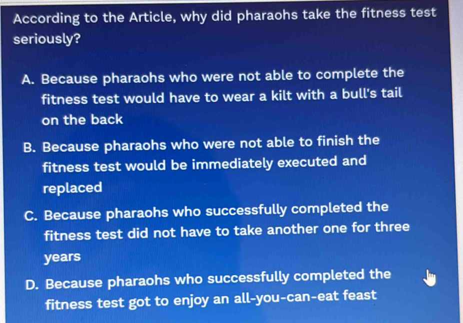 According to the Article, why did pharaohs take the fitness test
seriously?
A. Because pharaohs who were not able to complete the
fitness test would have to wear a kilt with a bull's tail
on the back
B. Because pharaohs who were not able to finish the
fitness test would be immediately executed and
replaced
C. Because pharaohs who successfully completed the
fitness test did not have to take another one for three
years
D. Because pharaohs who successfully completed the
fitness test got to enjoy an all-you-can-eat feast