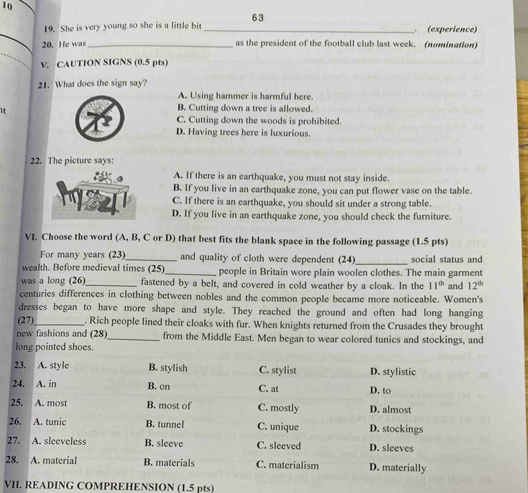 10
63
19. She is very young so she is a little bit (experience)
20. He was as the president of the football club last week. (nomination)
V. CAUTION SIGNS (0.5 pts)
21. What does the sign say?
A. Using hammer is harmful here.
t
B. Cutting down a tree is allowed.
C. Cutting down the woods is prohibited.
D. Having trees here is luxurious.
22. The picture says:
A. If there is an earthquake, you must not stay inside.
B. If you live in an earthquake zone, you can put flower vase on the table.
C. If there is an earthquake, you should sit under a strong table.
D. If you live in an earthquake zone, you should check the furniture.
VI. Choose the word (A, B, C or D) that best fits the blank space in the following passage (1.5 pts)
For many years (23)_ and quality of cloth were dependent (24)_ social status and
wealth. Before medieval times (25)_ people in Britain wore plain woolen clothes. The main garment
was a long (26)_ fastened by a belt, and covered in cold weather by a cloak. In the 11^(th) and 12^(th)
centuries differences in clothing between nobles and the common people became more noticeable. Women's
dresses began to have more shape and style. They reached the ground and often had long hanging
(27)_ . Rich people lined their cloaks with fur. When knights returned from the Crusades they brought
new fashions and (28)_ from the Middle East. Men began to wear colored tunics and stockings, and
long pointed shoes.
23. A. style B. stylish C. stylist D. stylistic
24. A. in B. on C. at D. to
25. A. most B. most of C. mostly D. almost
26. A. tunic B. tunnel C. unique D. stockings
27. A. sleeveless B. sleeve C. sleeved D. sleeves
28. A. material B. materials C. materialism D. materially
VII. READING COMPREHENSION (1.5 pts)