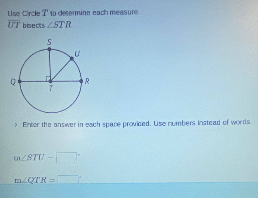 Use Circle T to determine each measure.
overline UT bisects ∠ STR. 
Enter the answer in each space provided. Use numbers instead of words.
m∠ STU=□°
m∠ QTR=□°