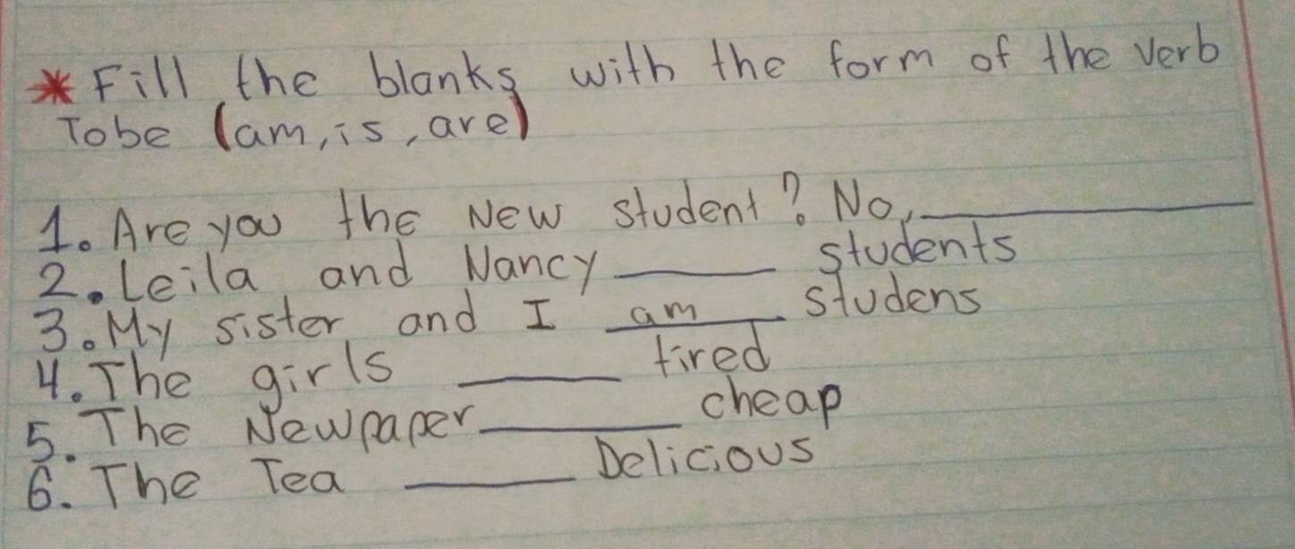 Fill the blanks with the form of the verb 
Tobe Cam, is, are) 
1. Are you the New student? No,_ 
2 Leila and Nancy _students 
3. My sister and I am_ 
studens 
4. The girls_ 
tired 
5. The Newpaper_ 
cheap 
6. The Tea_ 
Delicious