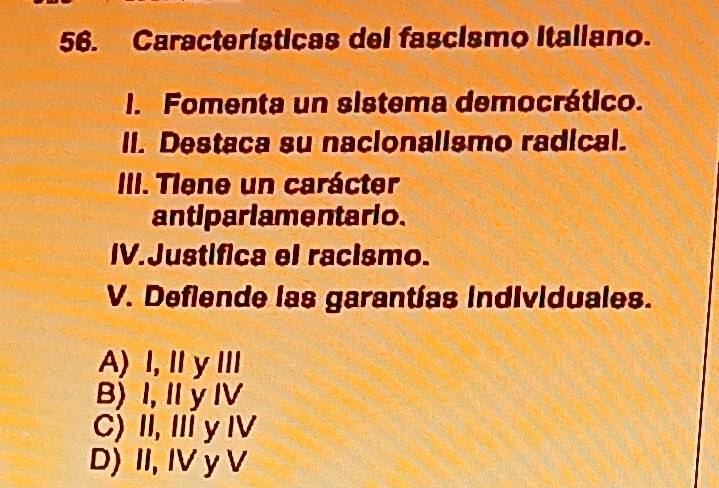 Características del fascismo Italiano.
I. Fomenta un sistema democrático.
II. Destaca su nacionalismo radical.
III. Tiene un carácter
antipariamentario.
IV.Justifica el racismo.
V. Deflende las garantías individuales.
A) I, IyⅢ
B) I, I y IV
C) II, ⅢyⅣV
D) II, IV y V