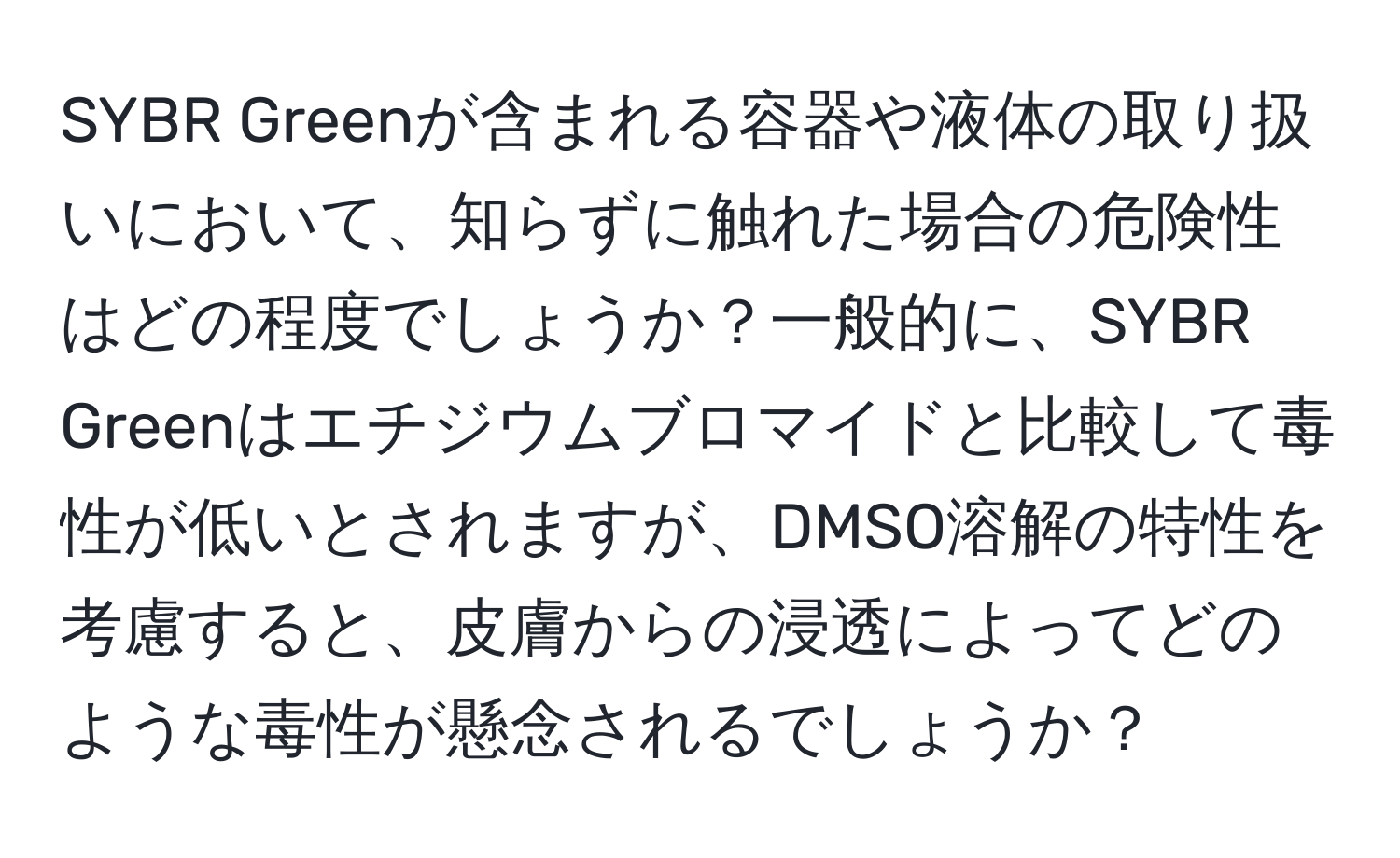 SYBR Greenが含まれる容器や液体の取り扱いにおいて、知らずに触れた場合の危険性はどの程度でしょうか？一般的に、SYBR Greenはエチジウムブロマイドと比較して毒性が低いとされますが、DMSO溶解の特性を考慮すると、皮膚からの浸透によってどのような毒性が懸念されるでしょうか？