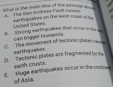 What is the main idea of the passage abov
car
A. The San Andreas Fault causes
earthquakes on the west coast of the
United States. /
B. Strong earthquakes that occur in the s
can trigger tsunamis.
C. The movement of tectonic plates causes
earthquakes.
D. Tectonic plates are fragmented by the
earth crusts.
E. Huge earthquakes occur in the continent
of Asia.