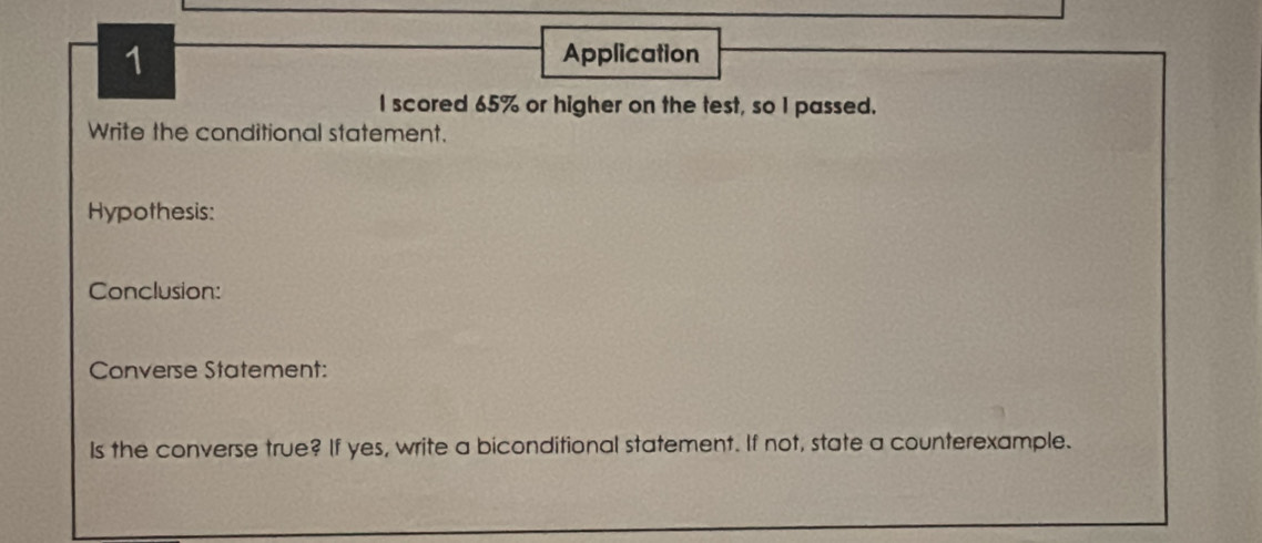 Application 
I scored 65% or higher on the test, so I passed. 
Write the conditional statement. 
Hypothesis: 
Conclusion: 
Converse Statement: 
Is the converse true? If yes, write a biconditional statement. If not, state a counterexample.