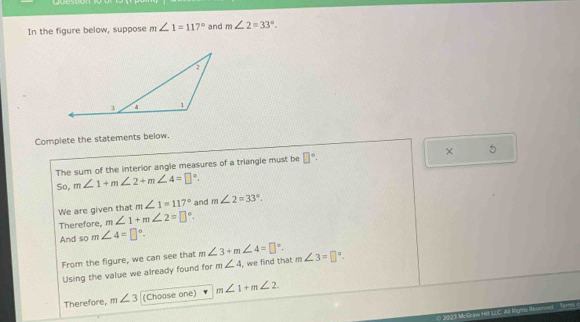 es 
In the figure below, suppose m∠ 1=117° and m∠ 2=33°. 
Complete the statements below. 
The sum of the interior angle measures of a triangle must be □°. × 5 
So, m∠ 1+m∠ 2+m∠ 4=□°. 
We are given that m∠ 1=117° and m∠ 2=33°. 
Therefore, m∠ 1+m∠ 2=□°. 
And so m∠ 4=□°. 
From the figure, we can see that m∠ 3+m∠ 4=□°. m∠ 3=□°
Using the value we already found for m∠ 4 i, we find that 
Therefore, m∠ 3 (Choose one) m∠ 1+m∠ 2.