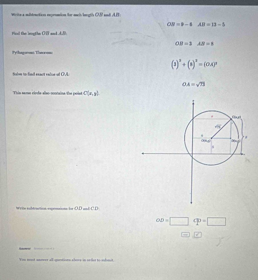 Write a subtraction expression for each length OB and AB:
OB=9-6AB=13-5
Find the lengtha OB and AB:
OB=3 AB=8
Pythagorean Theorem:
(3)^2+(8)^2=(OA)^2
Solve to find exact value of OA:
OA=sqrt(73)
This same circle also contains the point C(x,y).
Write subtraction expressions for OD and CD:
OD=□ Cp=□
omega  V
Answer Atrveson e rai ef à
You must answer all questions above in order to submit.