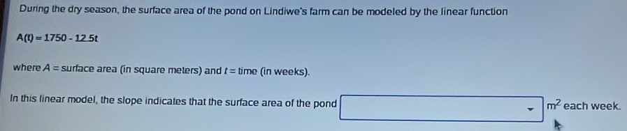 During the dry season, the surface area of the pond on Lindiwe's farm can be modeled by the linear function
A(t)=1750-12.5t
where A= surface area (in square meters) and t= time (in weeks). 
In this linear model, the slope indicates that the surface area of the pond □ m^2 each week.