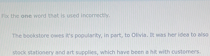 Fix the one word that is used incorrectly. 
The bookstore owes it's popularity, in part, to Olivia. It was her idea to also 
stock stationery and art supplies, which have been a hit with customers.