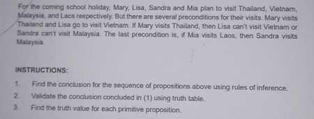 For the coming school holiday, Mary, Lisa, Sandra and Mia plan to visit Thailand, Vietnam, 
Malaysia, and Laos respectively. But there are several preconditions for their visits. Mary visits 
Thailand and Lisa go to visit Vietnam. If Mary visits Thailand, then Lisa can't visit Vietnam or 
Sandra can't visit Malaysia. The last precondition is, if Mia visits Laos, then Sandra visits 
Malaysia 
INSTRUCTIONS: 
1. Find the conclusion for the sequence of propositions above using rules of inference. 
2. Validate the conclusion concluded in (1) using truth table. 
3. Find the truth value for each primitive proposition.