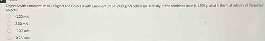 Object A with a momentum of 7.0kgm/s and Object B with a momentum of -9.00kgm/s collide inelastically. If the combined mass is 1.50kg, what is the final velocity of the joined
objects?
-1.33 m/s
3.00 m/s
-10.7 m/s
0.750 m/s