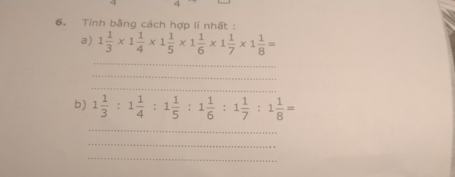 4 
4 
6. Tính bằng cách hợp lí nhất : 
a) 1 1/3 * 1 1/4 * 1 1/5 * 1 1/6 * 1 1/7 * 1 1/8 =
_ 
_ 
_ 
b) 1 1/3 :1 1/4 :1 1/5 :1 1/6 :1 1/7 :1 1/8 =
_ 
_ 
_