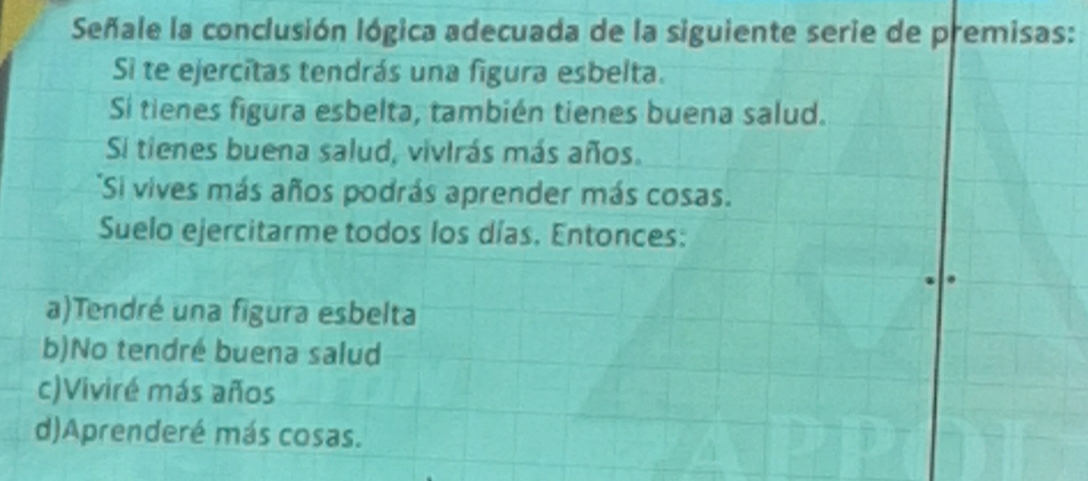 Señale la conclusión lógica adecuada de la siguiente serie de premisas:
Si te ejercitas tendrás una figura esbelta.
Si tienes figura esbelta, también tienes buena salud.
Si tienes buena salud, vivirás más años.
*Si vives más años podrás aprender más cosas.
Suelo ejercitarme todos los días. Entonces:
a)Tendré una figura esbelta
b)No tendré buena salud
c)Viviré más años
d)Aprenderé más cosas.