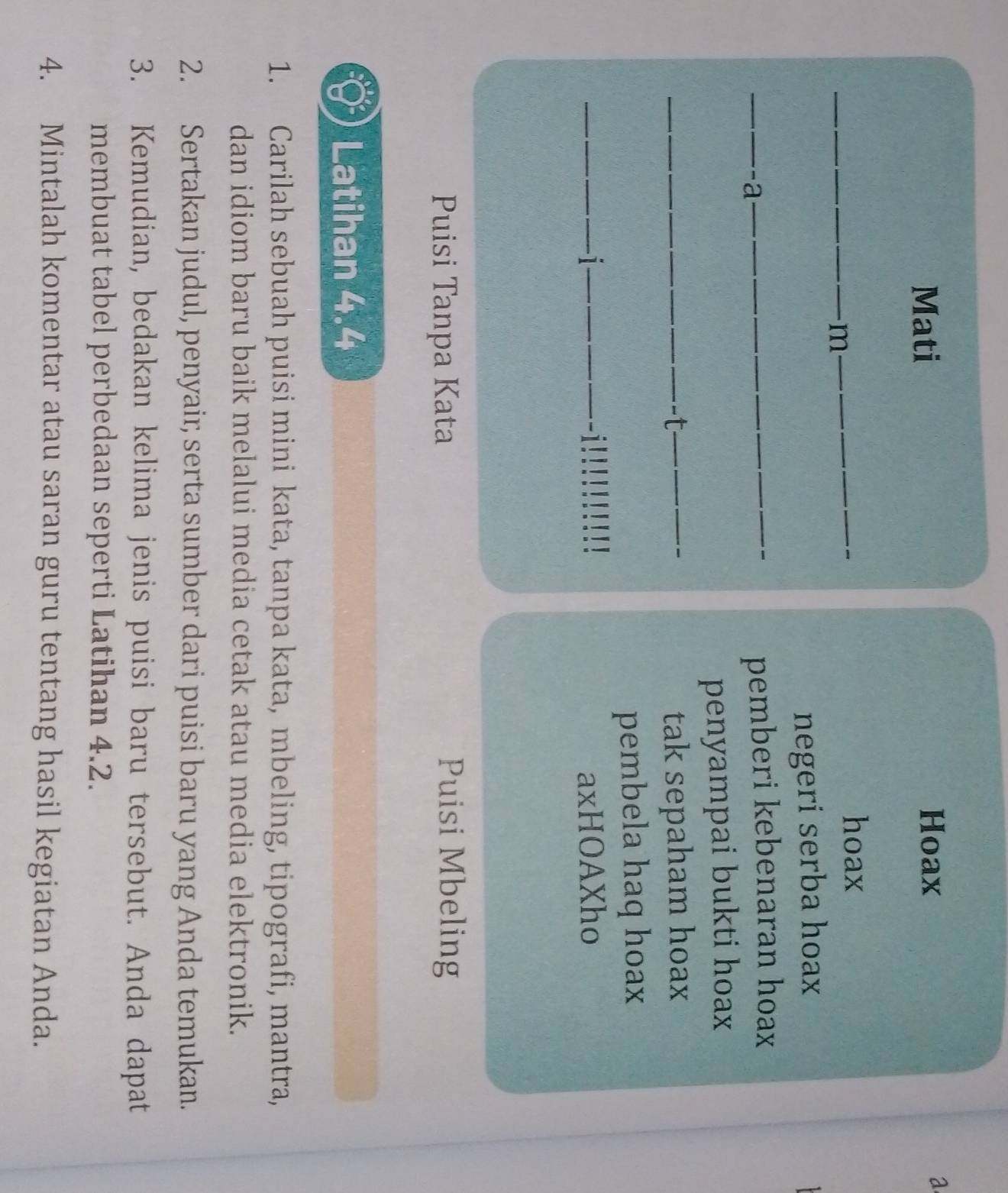 Mati Hoax 
a 
m 
hoax 
negeri serba hoax 
-a- pemberi kebenaran hoax 
penyampai bukti hoax 
t tak sepaham hoax 
pembela haq hoax 
1 axHOAXho 
Puisi Tanpa Kata Puisi Mbeling 
Latihan 4.4
1. Carilah sebuah puisi mini kata, tanpa kata, mbeling, tipografi, mantra, 
dan idiom baru baik melalui media cetak atau media elektronik. 
2. Sertakan judul, penyair, serta sumber dari puisi baru yang Anda temukan. 
3. Kemudian, bedakan kelima jenis puisi baru tersebut. Anda dapat 
membuat tabel perbedaan seperti Latihan 4.2. 
4. Mintalah komentar atau saran guru tentang hasil kegiatan Anda.