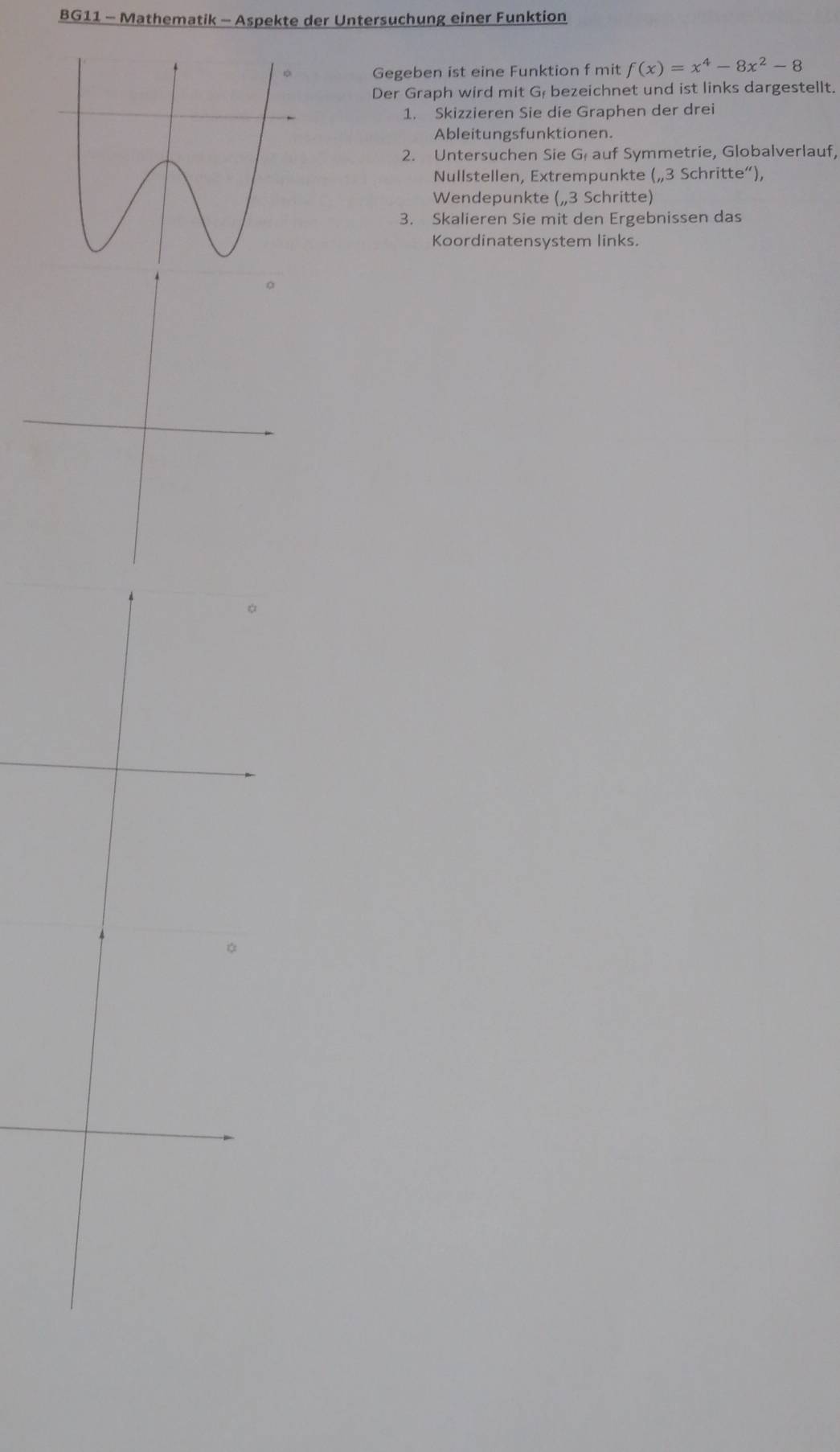 BG11 - Mathematik - Aspekte der Untersuchung einer Funktion 
Gegeben ist eine Funktion f mit f(x)=x^4-8x^2-8
Der Graph wird mit Gł bezeichnet und ist links dargestellt. 
1. Skizzieren Sie die Graphen der drei 
Ableitungsfunktionen. 
2. Untersuchen Sie G auf Symmetrie, Globalverlauf, 
Nullstellen, Extrempunkte („ 3 Schritte“), 
Wendepunkte („ 3 Schritte) 
3. Skalieren Sie mit den Ergebnissen das 
Koordinatensystem links.