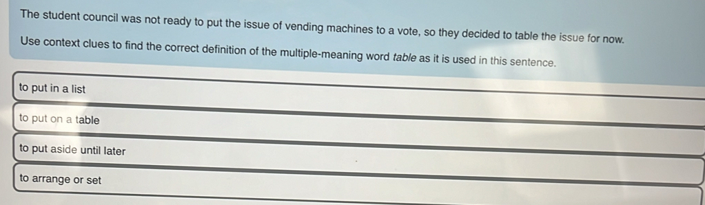 The student council was not ready to put the issue of vending machines to a vote, so they decided to table the issue for now.
Use context clues to find the correct definition of the multiple-meaning word table as it is used in this sentence.
to put in a list
to put on a table
to put aside until later
to arrange or set